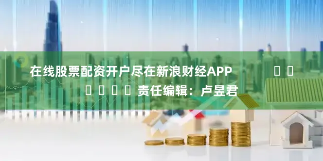 在线股票配资开户尽在新浪财经APP            						责任编辑：卢昱君