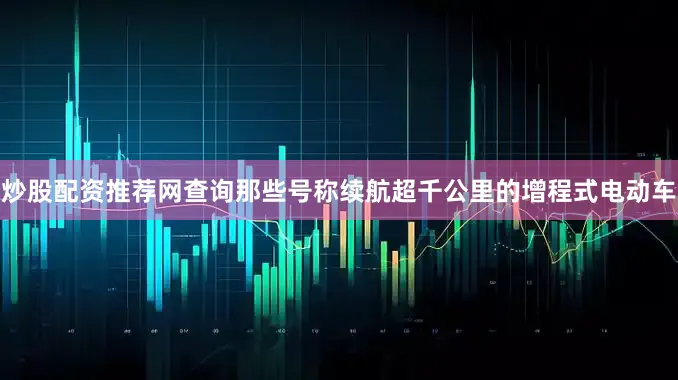 炒股配资推荐网查询那些号称续航超千公里的增程式电动车