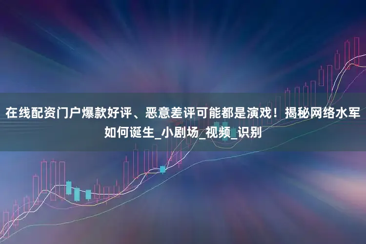 在线配资门户爆款好评、恶意差评可能都是演戏！揭秘网络水军如何诞生_小剧场_视频_识别