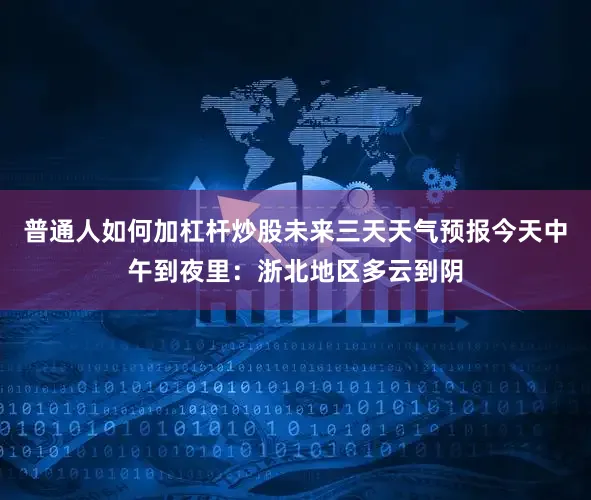 普通人如何加杠杆炒股未来三天天气预报今天中午到夜里：浙北地区多云到阴