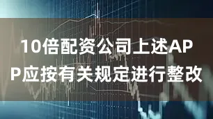 10倍配资公司上述APP应按有关规定进行整改