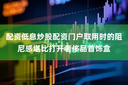 配资低息炒股配资门户取用时的阻尼感堪比打开奢侈品首饰盒
