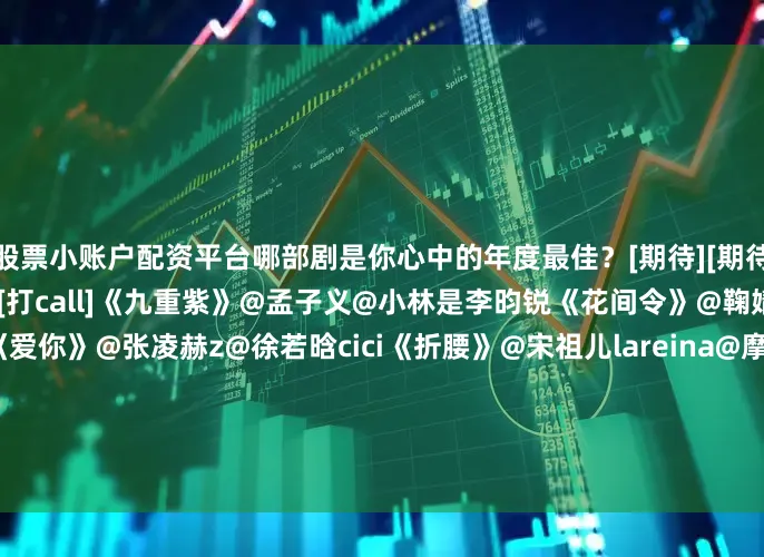股票小账户配资平台哪部剧是你心中的年度最佳？[期待][期待]评论区聊聊↓↓[打call][打call]《九重紫》@孟子义@小林是李昀锐《花间令》@鞠婧祎@Mr_刘学义《爱你》@张凌赫z@徐若晗cici《折腰》@宋祖儿lareina@摩登兄弟刘宇宁《狙击蝴蝶》@陳妍希michelle@周柯宇《双轨》@虞书欣Esther@何与《风与潮》@任嘉伦Allen@蓝盈莹Lyric《大生意人》@陈晓@孙千《枭起