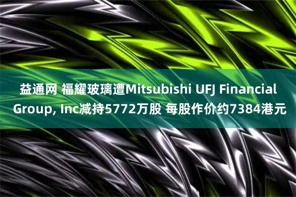益通网 福耀玻璃遭Mitsubishi UFJ Financial Group, Inc减持5772万股 每股作价约7384港元