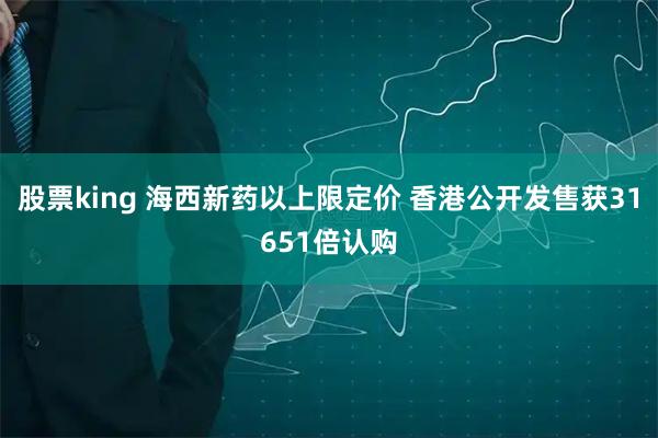 股票king 海西新药以上限定价 香港公开发售获31651倍认购