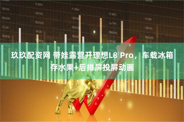 玖玖配资网 带娃露营开理想L8 Pro，车载冰箱存水果+后排屏投屏动画