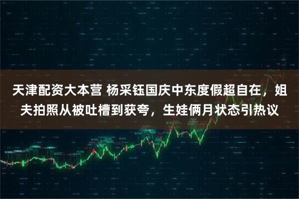 天津配资大本营 杨采钰国庆中东度假超自在，姐夫拍照从被吐槽到获夸，生娃俩月状态引热议