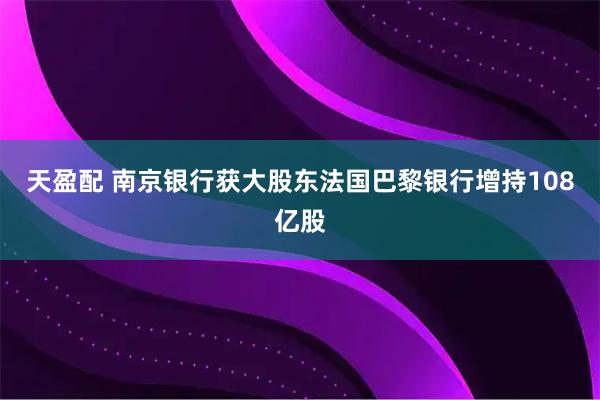 天盈配 南京银行获大股东法国巴黎银行增持108亿股