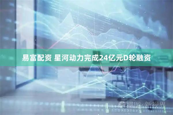易富配资 星河动力完成24亿元D轮融资