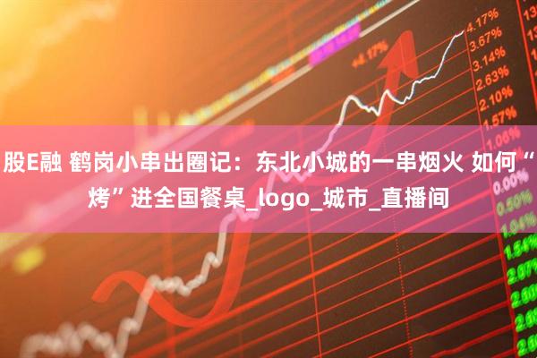 股E融 鹤岗小串出圈记：东北小城的一串烟火 如何“烤”进全国餐桌_logo_城市_直播间