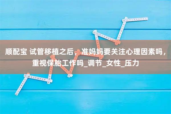 顺配宝 试管移植之后，准妈妈要关注心理因素吗，重视保胎工作吗_调节_女性_压力