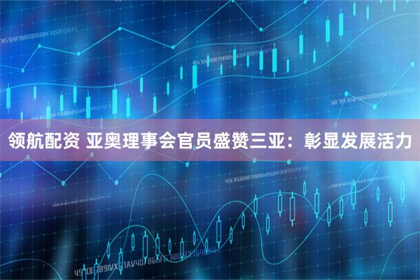 领航配资 亚奥理事会官员盛赞三亚：彰显发展活力