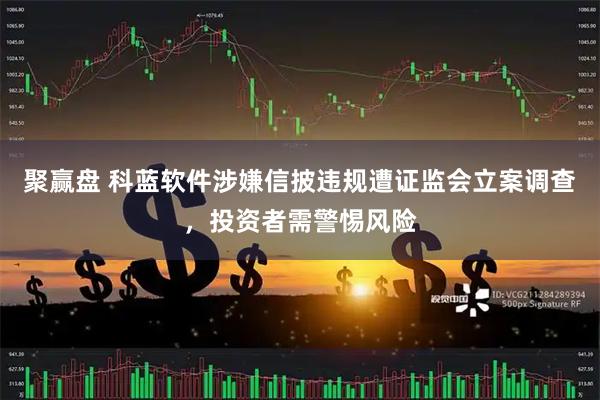 聚赢盘 科蓝软件涉嫌信披违规遭证监会立案调查，投资者需警惕风险
