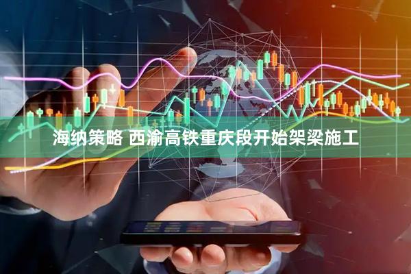 海纳策略 西渝高铁重庆段开始架梁施工