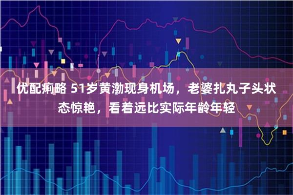 优配痢略 51岁黄渤现身机场，老婆扎丸子头状态惊艳，看着远比实际年龄年轻