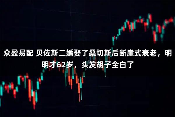众盈易配 贝佐斯二婚娶了桑切斯后断崖式衰老，明明才62岁，头发胡子全白了