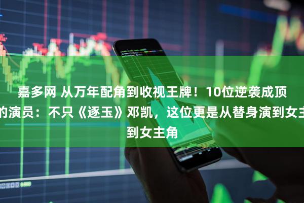 嘉多网 从万年配角到收视王牌！10位逆袭成顶流的演员：不只《逐玉》邓凯，这位更是从替身演到女主角