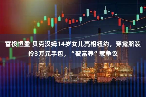 富投恒盈 贝克汉姆14岁女儿亮相纽约,穿露脐装拎3万元手包,“被富养”惹争议