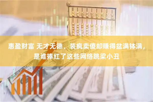 惠盈财富 无才无德、装疯卖傻却赚得盆满钵满，是谁捧红了这些网络跳梁小丑