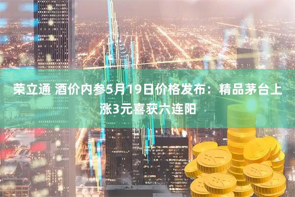 荣立通 酒价内参5月19日价格发布：精品茅台上涨3元喜获六连阳