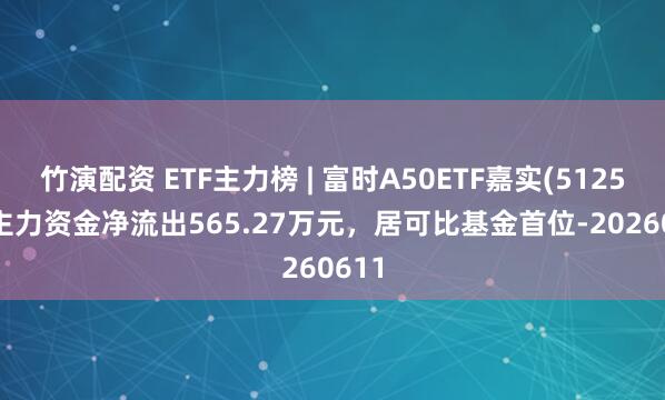 竹演配资 ETF主力榜 | 富时A50ETF嘉实(512550)主力资金净流出565.27万元，居可比基金首位-20260611