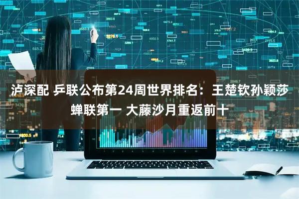 泸深配 乒联公布第24周世界排名：王楚钦孙颖莎蝉联第一 大藤沙月重返前十