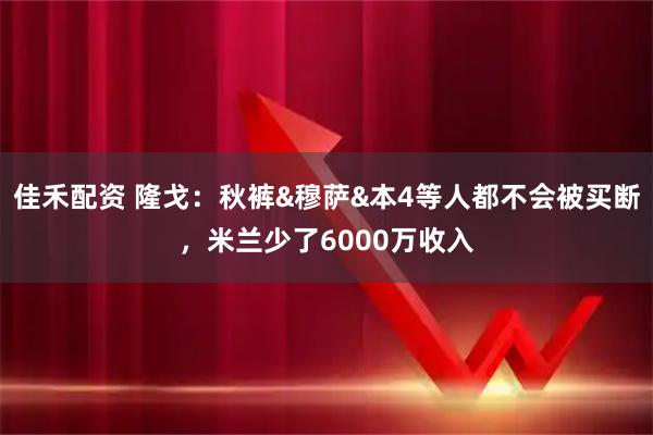 佳禾配资 隆戈：秋裤&穆萨&本4等人都不会被买断，米兰少了6000万收入