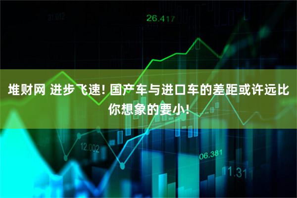 堆财网 进步飞速! 国产车与进口车的差距或许远比你想象的要小!