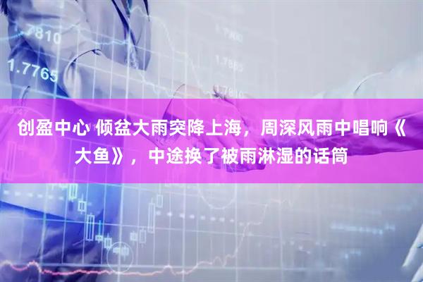 创盈中心 倾盆大雨突降上海，周深风雨中唱响《大鱼》，中途换了被雨淋湿的话筒