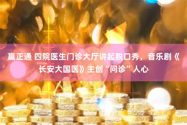 赢正通 四院医生门诊大厅讲起脱口秀，音乐剧《长安大国医》主创“问诊”人心