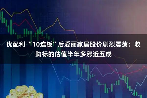 优配利 “10连板”后爱丽家居股价剧烈震荡：收购标的估值半年多涨近五成