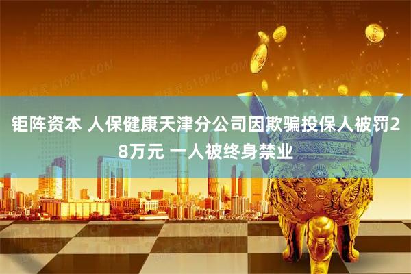 钜阵资本 人保健康天津分公司因欺骗投保人被罚28万元 一人被终身禁业