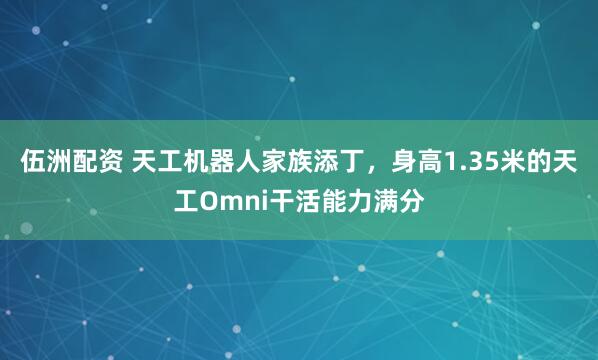 伍洲配资 天工机器人家族添丁，身高1.35米的天工Omni干活能力满分